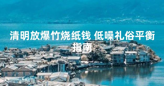 清明放爆竹烧纸钱 低噪礼俗平衡指南